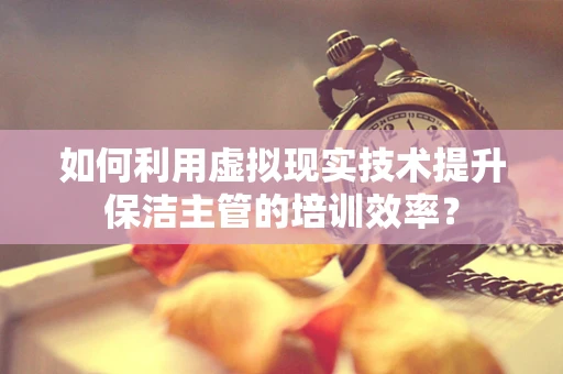 如何利用虚拟现实技术提升保洁主管的培训效率？