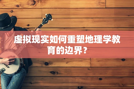 虚拟现实如何重塑地理学教育的边界？