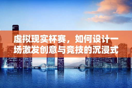 虚拟现实杯赛，如何设计一场激发创意与竞技的沉浸式体验？