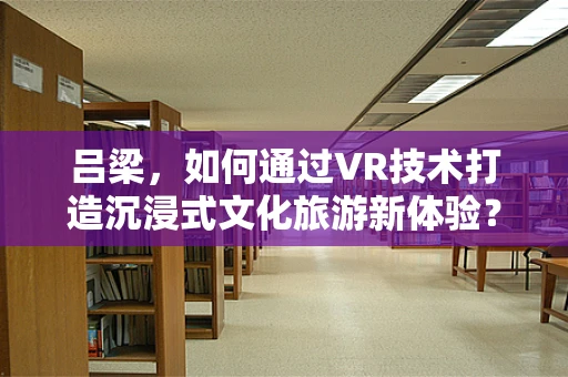 吕梁，如何通过VR技术打造沉浸式文化旅游新体验？