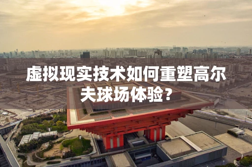 虚拟现实技术如何重塑高尔夫球场体验？