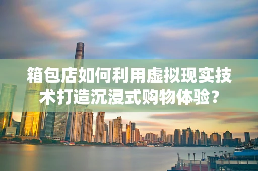 箱包店如何利用虚拟现实技术打造沉浸式购物体验？