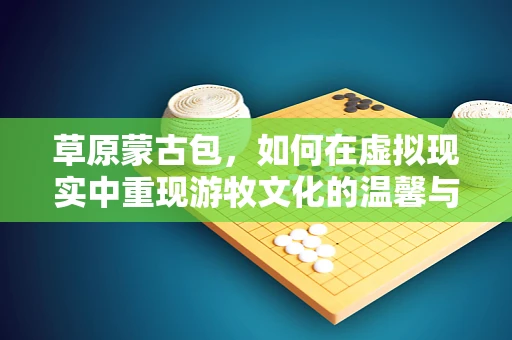 草原蒙古包，如何在虚拟现实中重现游牧文化的温馨与自由？