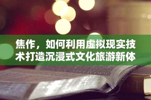 焦作，如何利用虚拟现实技术打造沉浸式文化旅游新体验？