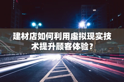 建材店如何利用虚拟现实技术提升顾客体验？