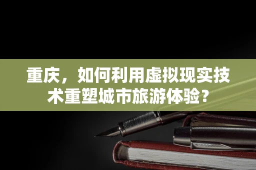 重庆，如何利用虚拟现实技术重塑城市旅游体验？