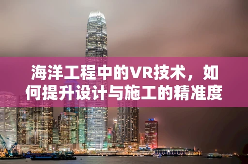 海洋工程中的VR技术，如何提升设计与施工的精准度？