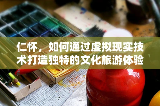 仁怀，如何通过虚拟现实技术打造独特的文化旅游体验？