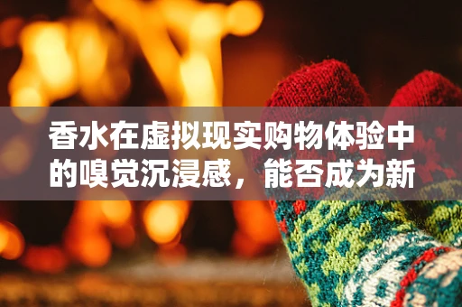 香水在虚拟现实购物体验中的嗅觉沉浸感，能否成为新趋势？