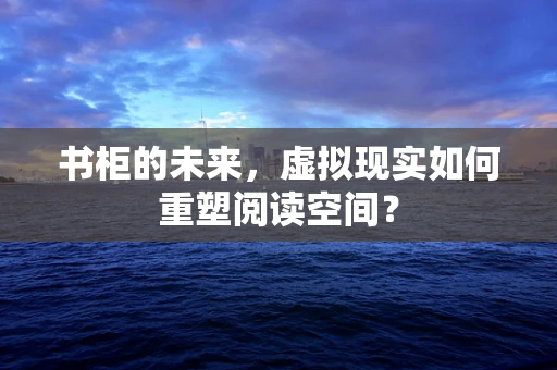 书柜的未来，虚拟现实如何重塑阅读空间？
