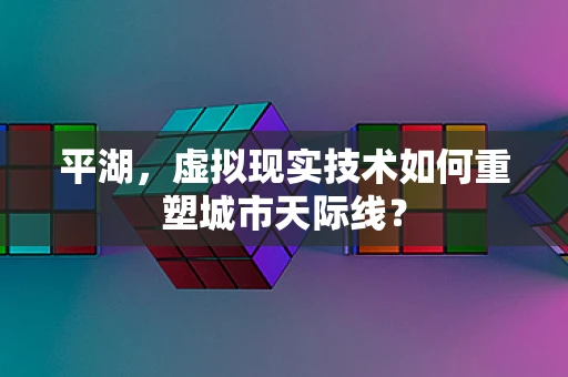 平湖，虚拟现实技术如何重塑城市天际线？