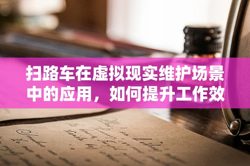 扫路车在虚拟现实维护场景中的应用，如何提升工作效率与安全性？