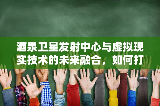 酒泉卫星发射中心与虚拟现实技术的未来融合，如何打造沉浸式观礼体验？