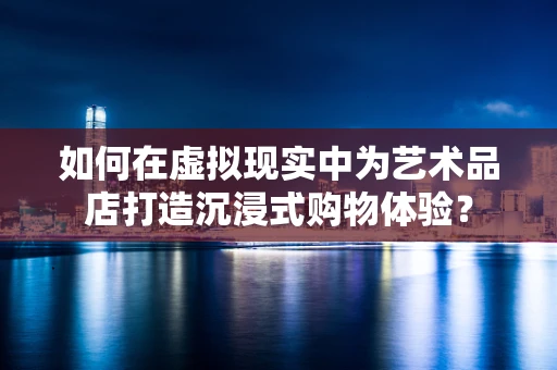 如何在虚拟现实中为艺术品店打造沉浸式购物体验？