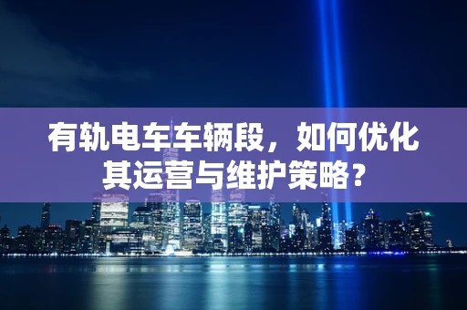 有轨电车车辆段，如何优化其运营与维护策略？