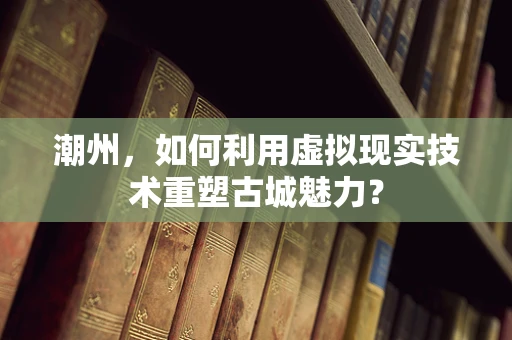 潮州，如何利用虚拟现实技术重塑古城魅力？