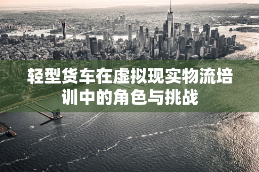 轻型货车在虚拟现实物流培训中的角色与挑战