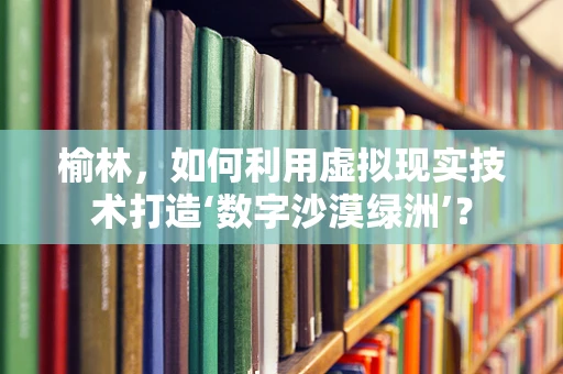 榆林，如何利用虚拟现实技术打造‘数字沙漠绿洲’？