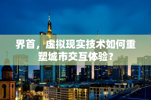 界首，虚拟现实技术如何重塑城市交互体验？