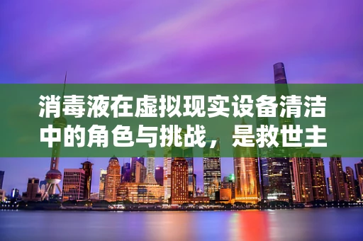 消毒液在虚拟现实设备清洁中的角色与挑战，是救世主还是双刃剑？