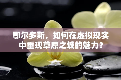 鄂尔多斯，如何在虚拟现实中重现草原之城的魅力？