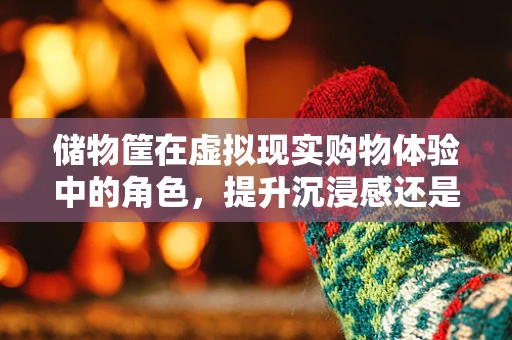 储物筐在虚拟现实购物体验中的角色，提升沉浸感还是沦为技术鸡肋？