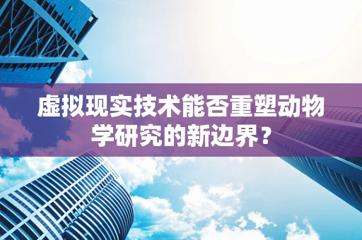 虚拟现实技术能否重塑动物学研究的新边界？