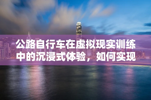 公路自行车在虚拟现实训练中的沉浸式体验，如何实现最佳效果？