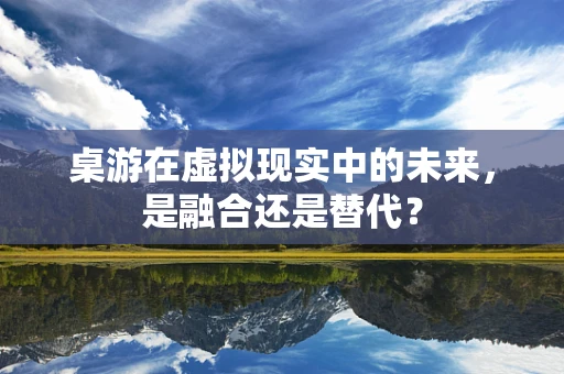 桌游在虚拟现实中的未来，是融合还是替代？