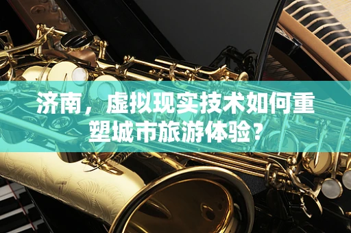 济南，虚拟现实技术如何重塑城市旅游体验？