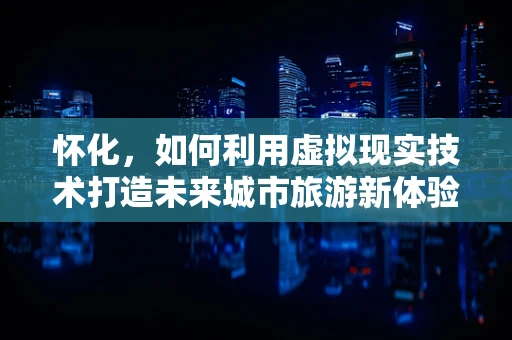 怀化，如何利用虚拟现实技术打造未来城市旅游新体验？