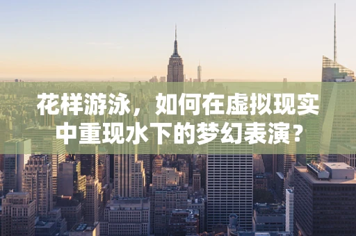 花样游泳，如何在虚拟现实中重现水下的梦幻表演？