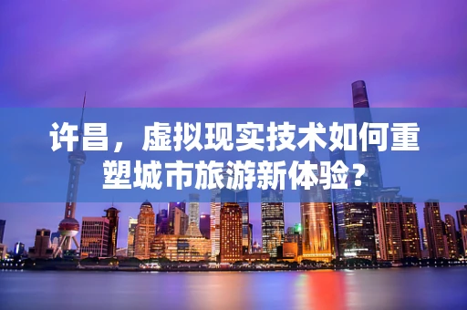 许昌，虚拟现实技术如何重塑城市旅游新体验？