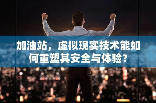 加油站，虚拟现实技术能如何重塑其安全与体验？