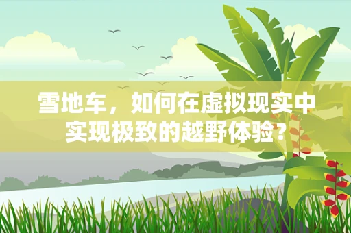 雪地车，如何在虚拟现实中实现极致的越野体验？