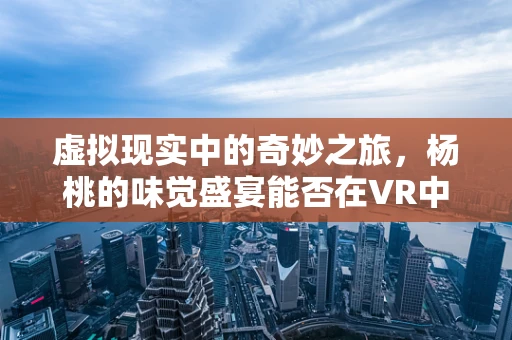 虚拟现实中的奇妙之旅，杨桃的味觉盛宴能否在VR中完美复刻？