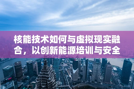 核能技术如何与虚拟现实融合，以创新能源培训与安全教育？