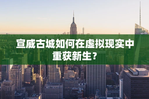 宣威古城如何在虚拟现实中重获新生？