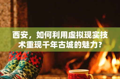 西安，如何利用虚拟现实技术重现千年古城的魅力？