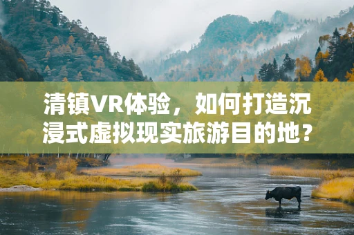 清镇VR体验，如何打造沉浸式虚拟现实旅游目的地？