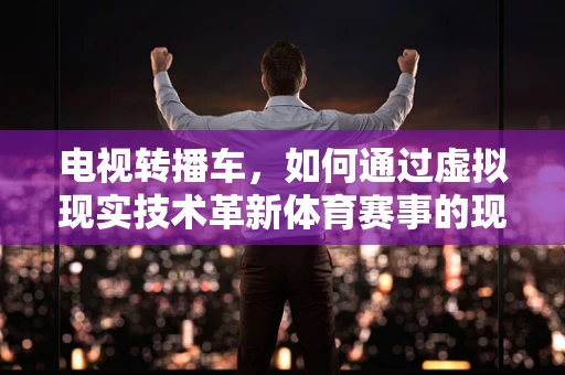 电视转播车，如何通过虚拟现实技术革新体育赛事的现场体验？