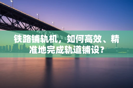 铁路铺轨机，如何高效、精准地完成轨道铺设？