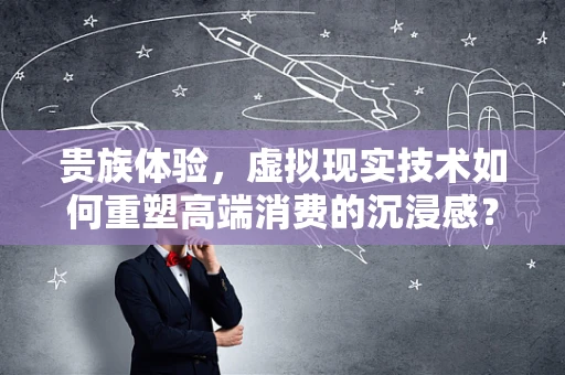 贵族体验，虚拟现实技术如何重塑高端消费的沉浸感？