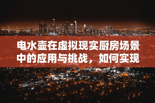 电水壶在虚拟现实厨房场景中的应用与挑战，如何实现沉浸式烧水体验？