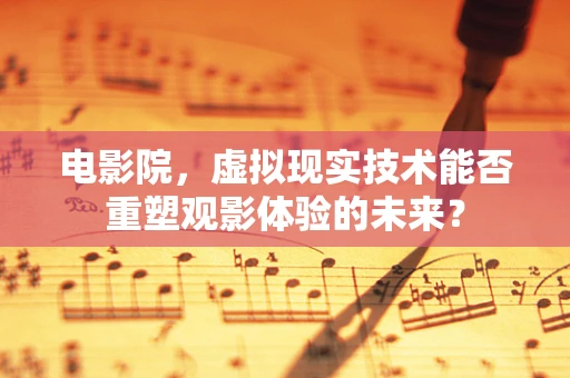 电影院，虚拟现实技术能否重塑观影体验的未来？