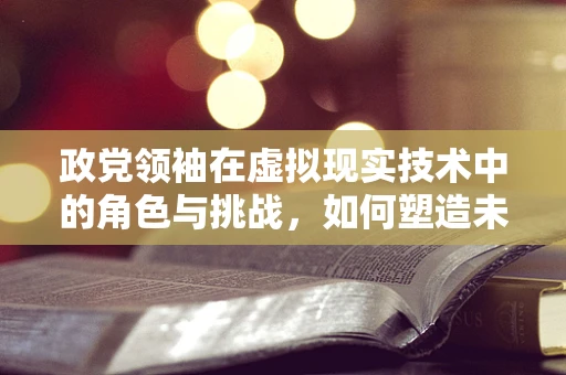 政党领袖在虚拟现实技术中的角色与挑战，如何塑造未来领导力？