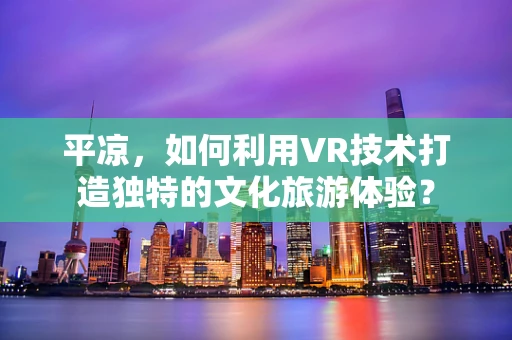 平凉，如何利用VR技术打造独特的文化旅游体验？