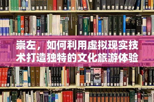 崇左，如何利用虚拟现实技术打造独特的文化旅游体验？
