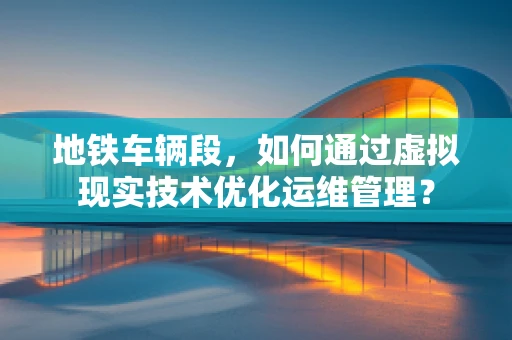 地铁车辆段，如何通过虚拟现实技术优化运维管理？