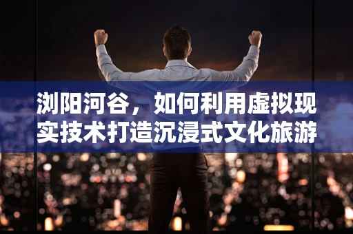 浏阳河谷，如何利用虚拟现实技术打造沉浸式文化旅游新体验？